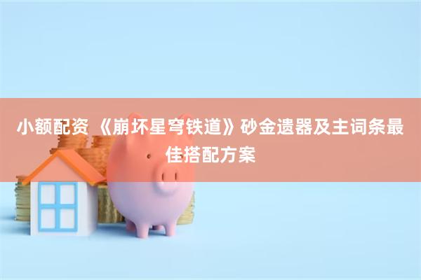 小额配资 《崩坏星穹铁道》砂金遗器及主词条最佳搭配方案