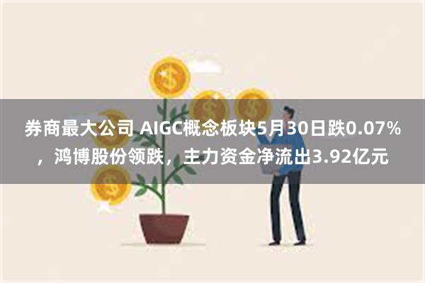 券商最大公司 AIGC概念板块5月30日跌0.07%，鸿博股份领跌，主力资金净流出3.92亿元