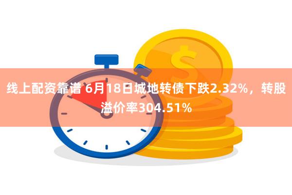 线上配资靠谱 6月18日城地转债下跌2.32%，转股溢价率304.51%