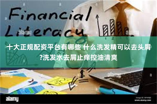 十大正规配资平台有哪些 什么洗发精可以去头屑?洗发水去屑止痒控油清爽