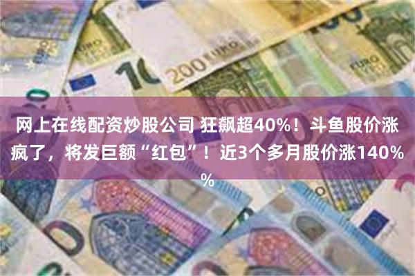 网上在线配资炒股公司 狂飙超40%！斗鱼股价涨疯了，将发巨额“红包”！近3个多月股价涨140%