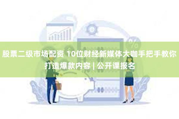 股票二级市场配资 10位财经新媒体大咖手把手教你打造爆款内容 | 公开课报名