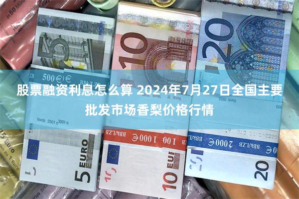 股票融资利息怎么算 2024年7月27日全国主要批发市场香梨价格行情