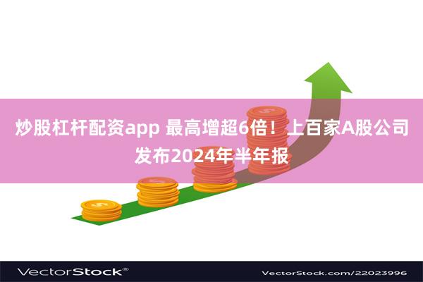 炒股杠杆配资app 最高增超6倍！上百家A股公司发布2024年半年报