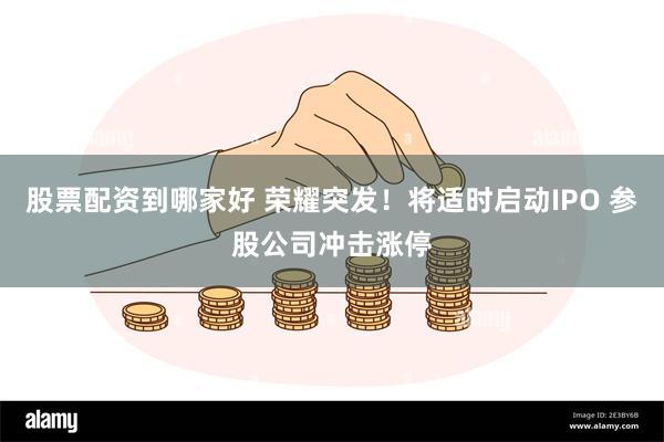 股票配资到哪家好 荣耀突发！将适时启动IPO 参股公司冲击涨停