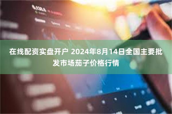 在线配资实盘开户 2024年8月14日全国主要批发市场茄子价格行情