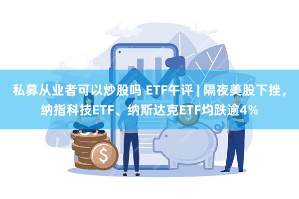 私募从业者可以炒股吗 ETF午评 | 隔夜美股下挫，纳指科技ETF、纳斯达克ETF均跌逾4%