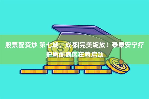 股票配资炒 第七城，成都|完美绽放！泰康安宁疗护鹰阁病区在蓉启动