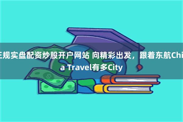 正规实盘配资炒股开户网站 向精彩出发，跟着东航China Travel有多City