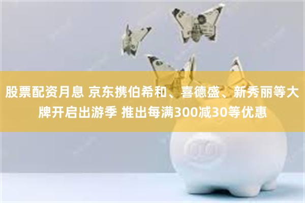 股票配资月息 京东携伯希和、喜德盛、新秀丽等大牌开启出游季 推出每满300减30等优惠