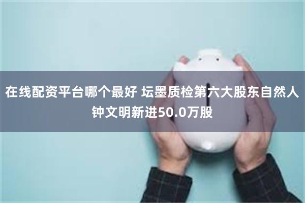 在线配资平台哪个最好 坛墨质检第六大股东自然人钟文明新进50.0万股