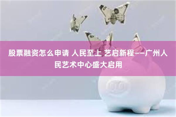 股票融资怎么申请 人民至上 艺启新程——广州人民艺术中心盛大启用