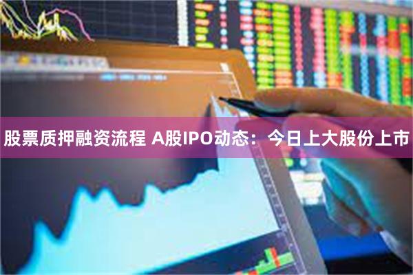 股票质押融资流程 A股IPO动态：今日上大股份上市