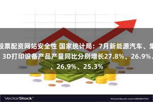 股票配资网站安全性 国家统计局：7月新能源汽车、集成电路、3D打印设备产品产量同比分别增长27.8%、26.9%、25.3%