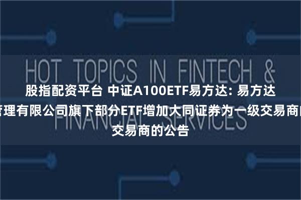 股指配资平台 中证A100ETF易方达: 易方达基金管理有限公司旗下部分ETF增加大同证券为一级交易