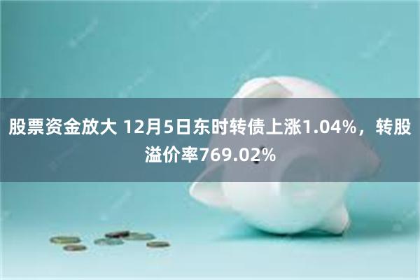 股票资金放大 12月5日东时转债上涨1.04%，转股溢价率769.02%