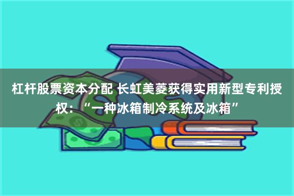 杠杆股票资本分配 长虹美菱获得实用新型专利授权：“一种冰箱制冷系统及冰箱”