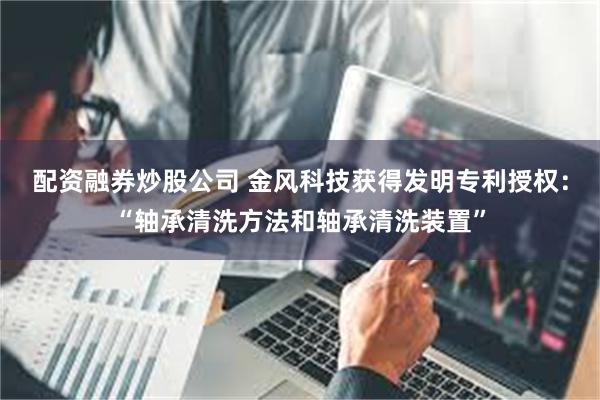 配资融券炒股公司 金风科技获得发明专利授权：“轴承清洗方法和轴承清洗装置”