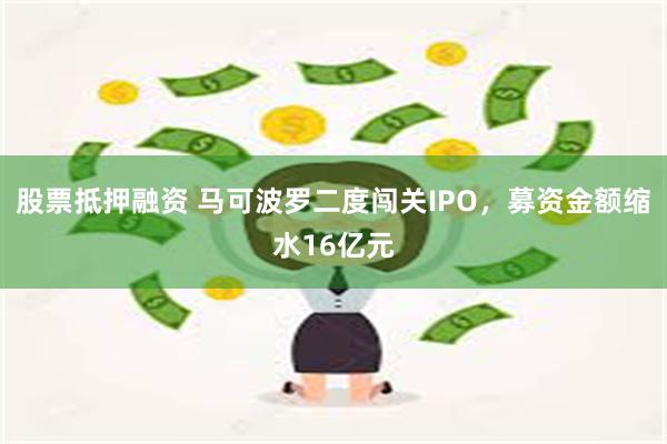 股票抵押融资 马可波罗二度闯关IPO，募资金额缩水16亿元