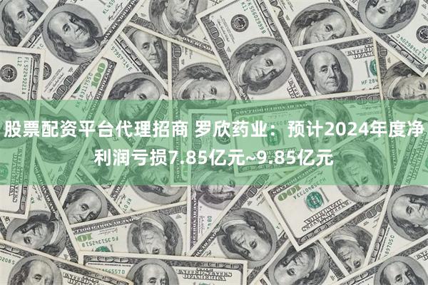 股票配资平台代理招商 罗欣药业：预计2024年度净利润亏损7.85亿元~9.85亿元