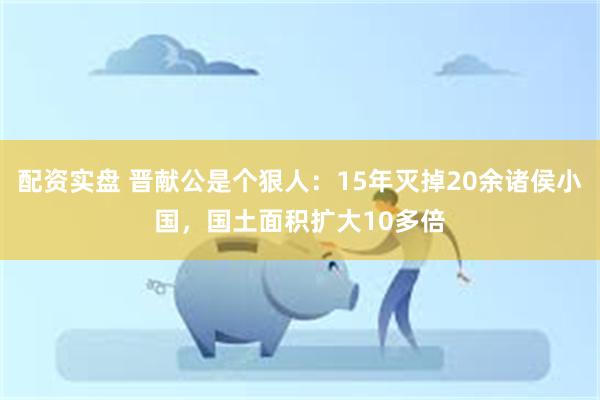 配资实盘 晋献公是个狠人：15年灭掉20余诸侯小国，国土面积扩大10多倍