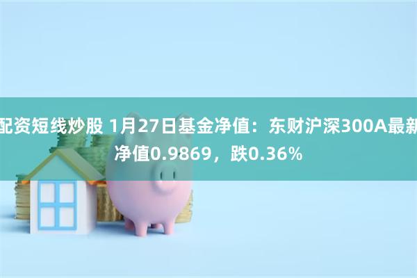 配资短线炒股 1月27日基金净值：东财沪深300A最新净值0.9869，跌0.36%