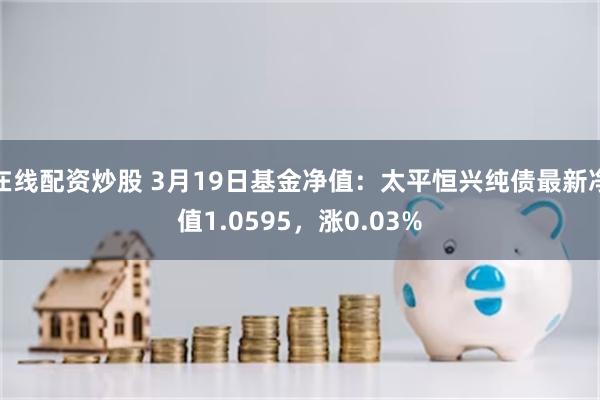 在线配资炒股 3月19日基金净值：太平恒兴纯债最新净值1.0595，涨0.03%