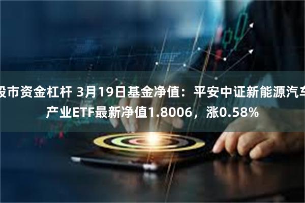 股市资金杠杆 3月19日基金净值：平安中证新能源汽车产业ETF最新净值1.8006，涨0.58%