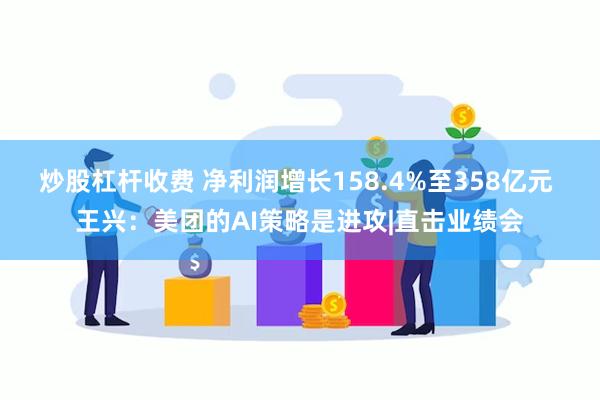 炒股杠杆收费 净利润增长158.4%至358亿元 王兴：美团的AI策略是进攻|直击业绩会