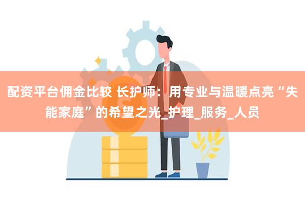 配资平台佣金比较 长护师：用专业与温暖点亮“失能家庭”的希望之光_护理_服务_人员