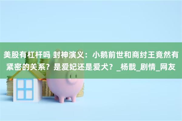 美股有杠杆吗 封神演义：小鹅前世和商纣王竟然有紧密的关系？是爱妃还是爱犬？_杨戬_剧情_网友