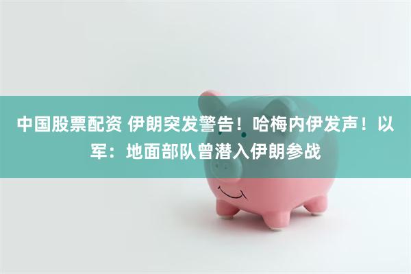 中国股票配资 伊朗突发警告！哈梅内伊发声！以军：地面部队曾潜入伊朗参战